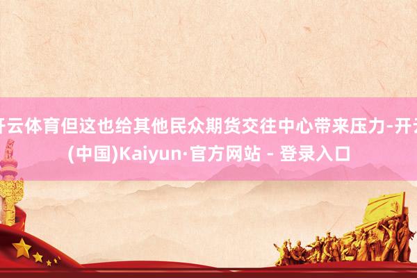 开云体育但这也给其他民众期货交往中心带来压力-开云(中国)Kaiyun·官方网站 - 登录入口