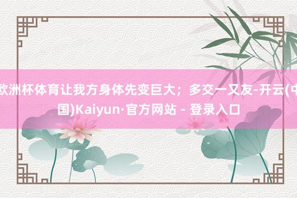 欧洲杯体育让我方身体先变巨大；多交一又友-开云(中国)Kaiyun·官方网站 - 登录入口