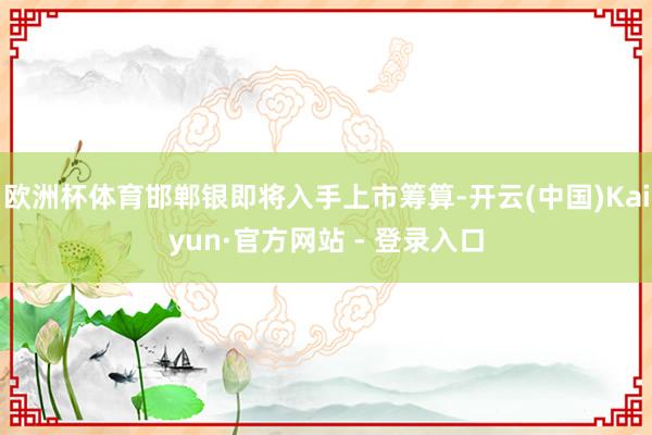 欧洲杯体育邯郸银即将入手上市筹算-开云(中国)Kaiyun·官方网站 - 登录入口