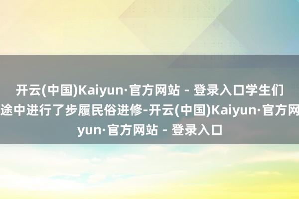 开云(中国)Kaiyun·官方网站 - 登录入口学生们在赶赴岳西的途中进行了步履民俗进修-开云(中国)Kaiyun·官方网站 - 登录入口