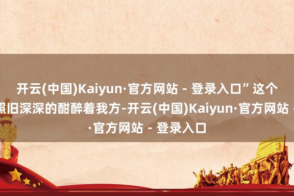 开云(中国)Kaiyun·官方网站 - 登录入口”这个废料尽然照旧深深的酣醉着我方-开云(中国)Kaiyun·官方网站 - 登录入口