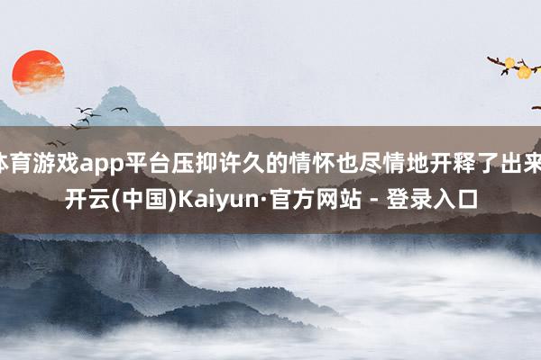 体育游戏app平台压抑许久的情怀也尽情地开释了出来-开云(中国)Kaiyun·官方网站 - 登录入口
