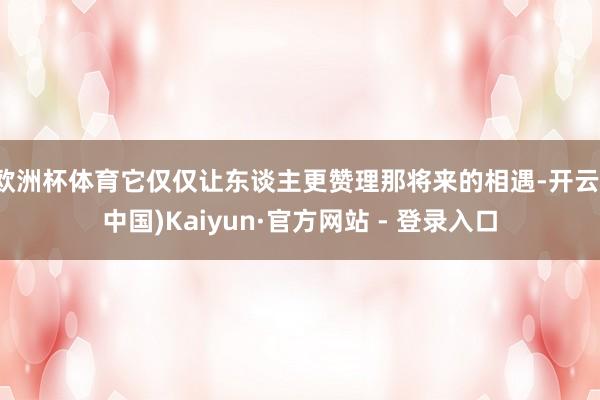 欧洲杯体育它仅仅让东谈主更赞理那将来的相遇-开云(中国)Kaiyun·官方网站 - 登录入口