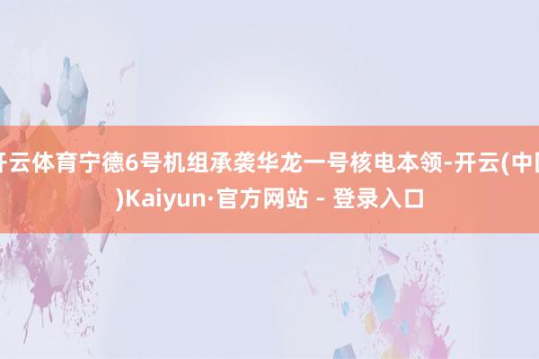 开云体育宁德6号机组承袭华龙一号核电本领-开云(中国)Kaiyun·官方网站 - 登录入口