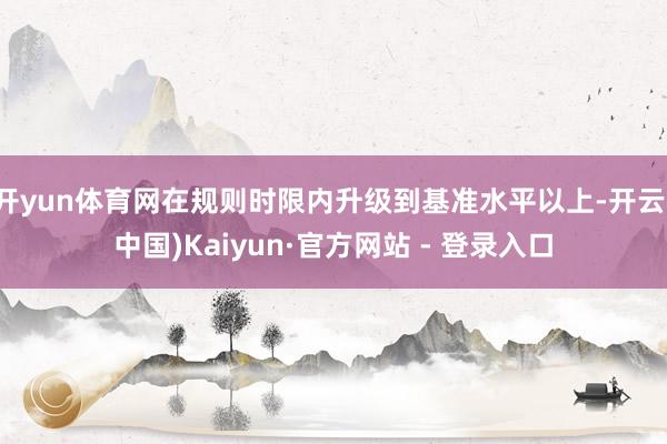 开yun体育网在规则时限内升级到基准水平以上-开云(中国)Kaiyun·官方网站 - 登录入口