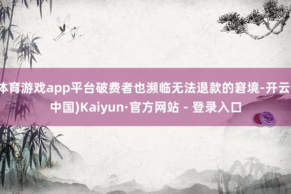 体育游戏app平台破费者也濒临无法退款的窘境-开云(中国)Kaiyun·官方网站 - 登录入口