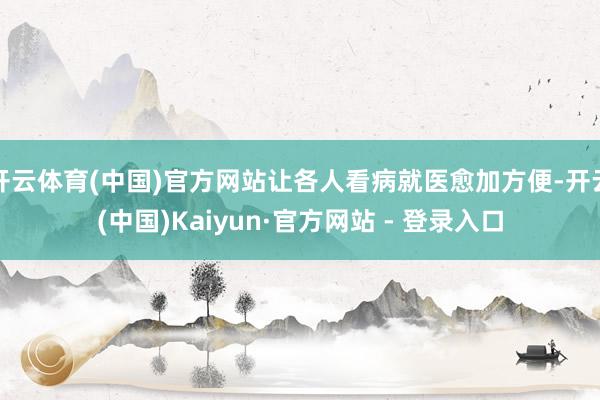 开云体育(中国)官方网站让各人看病就医愈加方便-开云(中国)Kaiyun·官方网站 - 登录入口