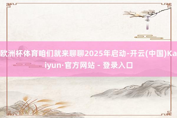 欧洲杯体育咱们就来聊聊2025年启动-开云(中国)Kaiyun·官方网站 - 登录入口