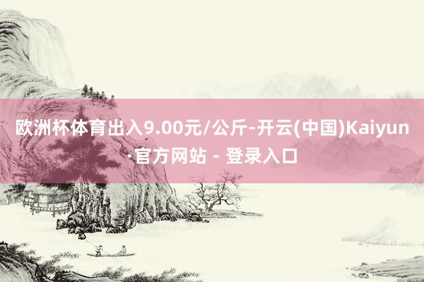 欧洲杯体育出入9.00元/公斤-开云(中国)Kaiyun·官方网站 - 登录入口