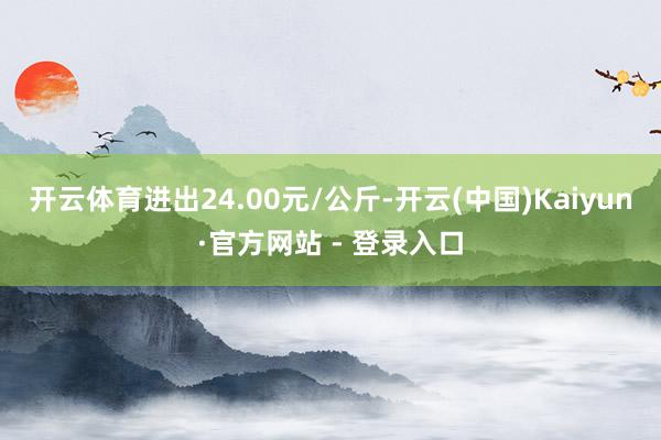 开云体育进出24.00元/公斤-开云(中国)Kaiyun·官方网站 - 登录入口