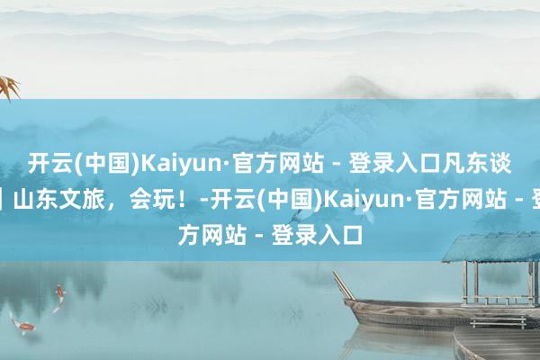 开云(中国)Kaiyun·官方网站 - 登录入口凡东谈主微光|山东文旅,会玩!-开云(中国)Kaiyun·官方网站 - 登录入口
