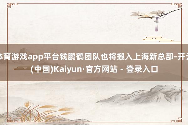 体育游戏app平台钱鹏鹤团队也将搬入上海新总部-开云(中国)Kaiyun·官方网站 - 登录入口