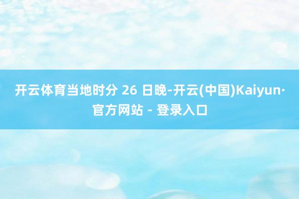开云体育当地时分 26 日晚-开云(中国)Kaiyun·官方网站 - 登录入口