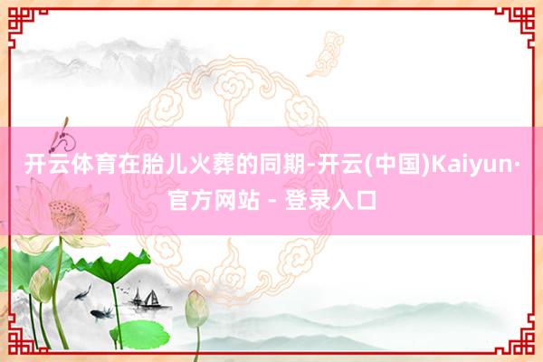 开云体育　　在胎儿火葬的同期-开云(中国)Kaiyun·官方网站 - 登录入口