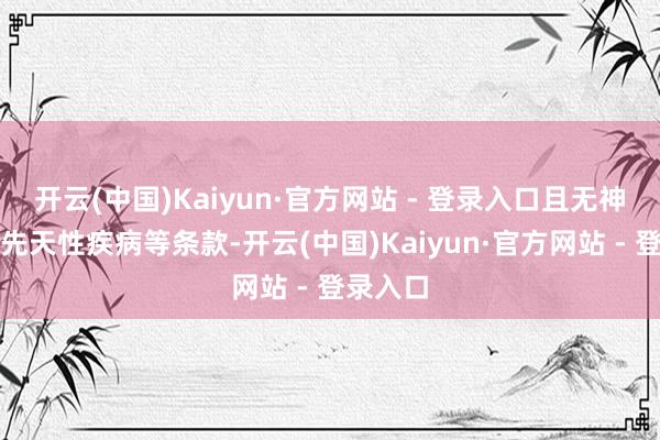 开云(中国)Kaiyun·官方网站 - 登录入口且无神经病和先天性疾病等条款-开云(中国)Kaiyun·官方网站 - 登录入口
