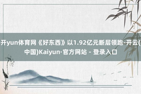 开yun体育网《好东西》以1.92亿元断层领跑-开云(中国)Kaiyun·官方网站 - 登录入口