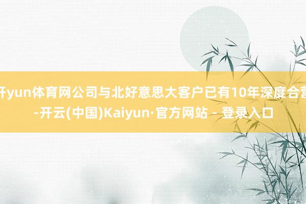 开yun体育网公司与北好意思大客户已有10年深度合营-开云(中国)Kaiyun·官方网站 - 登录入口