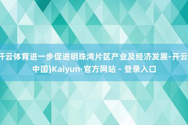 开云体育进一步促进明珠湾片区产业及经济发展-开云(中国)Kaiyun·官方网站 - 登录入口