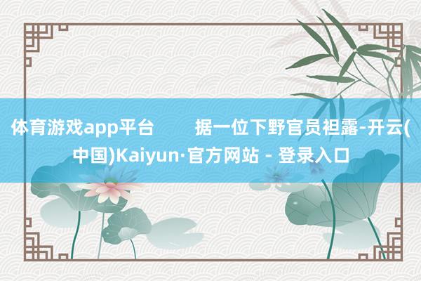 体育游戏app平台        据一位下野官员袒露-开云(中国)Kaiyun·官方网站 - 登录入口