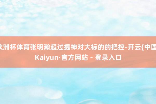 欧洲杯体育张明瀚超过提神对大标的的把控-开云(中国)Kaiyun·官方网站 - 登录入口
