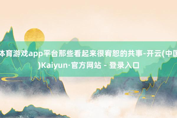 体育游戏app平台那些看起来很宥恕的共事-开云(中国)Kaiyun·官方网站 - 登录入口