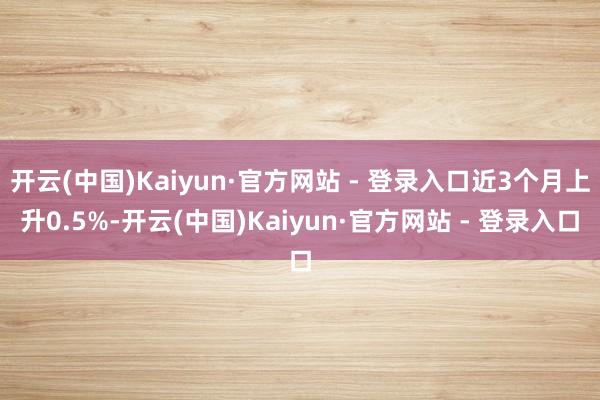 开云(中国)Kaiyun·官方网站 - 登录入口近3个月上升0.5%-开云(中国)Kaiyun·官方网站 - 登录入口