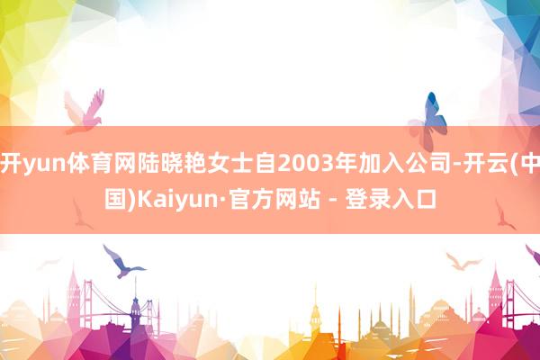 开yun体育网陆晓艳女士自2003年加入公司-开云(中国)Kaiyun·官方网站 - 登录入口