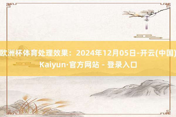 欧洲杯体育处理效果:2024年12月05日-开云(中国)Kaiyun·官方网站 - 登录入口