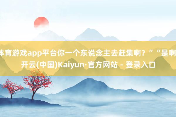 体育游戏app平台你一个东说念主去赶集啊？”“是啊-开云(中国)Kaiyun·官方网站 - 登录入口