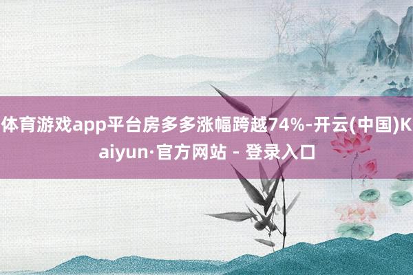 体育游戏app平台房多多涨幅跨越74%-开云(中国)Kaiyun·官方网站 - 登录入口