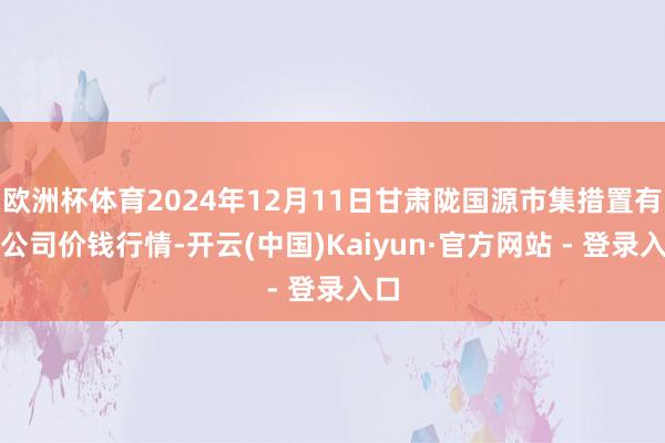 欧洲杯体育2024年12月11日甘肃陇国源市集措置有限公司价钱行情-开云(中国)Kaiyun·官方网站 - 登录入口