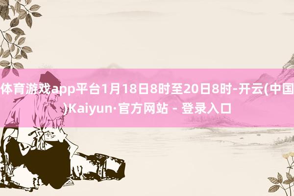 体育游戏app平台1月18日8时至20日8时-开云(中国)Kaiyun·官方网站 - 登录入口