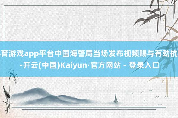 体育游戏app平台中国海警局当场发布视频赐与有劲抗争-开云(中国)Kaiyun·官方网站 - 登录入口