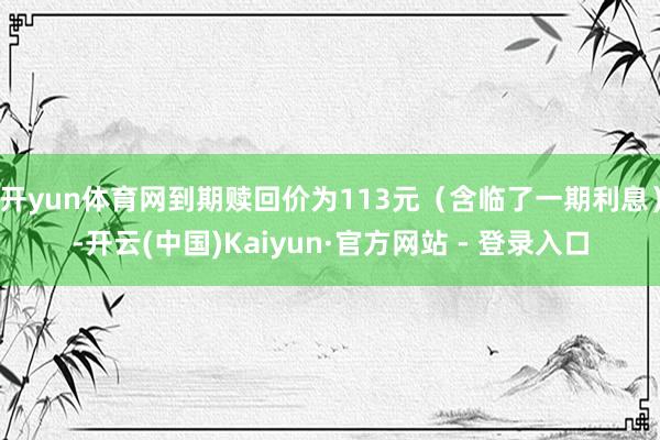 开yun体育网到期赎回价为113元（含临了一期利息）-开云(中国)Kaiyun·官方网站 - 登录入口