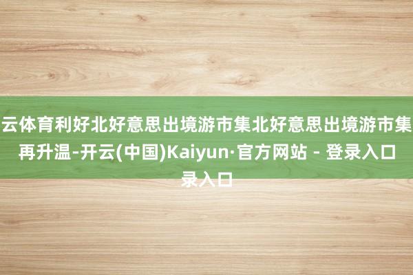 开云体育利好北好意思出境游市集北好意思出境游市集将再升温-开云(中国)Kaiyun·官方网站 - 登录入口