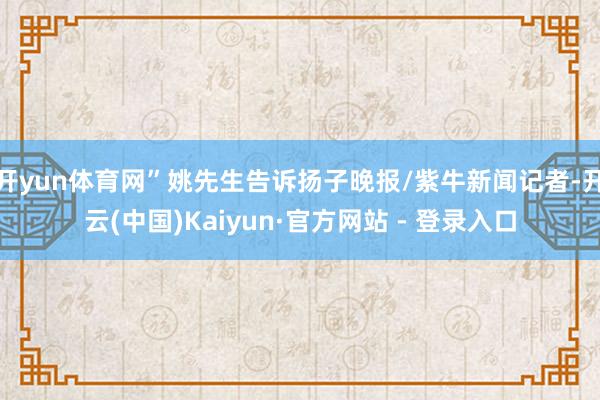 开yun体育网”姚先生告诉扬子晚报/紫牛新闻记者-开云(中国)Kaiyun·官方网站 - 登录入口