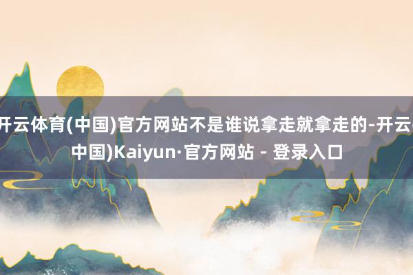 开云体育(中国)官方网站不是谁说拿走就拿走的-开云(中国)Kaiyun·官方网站 - 登录入口