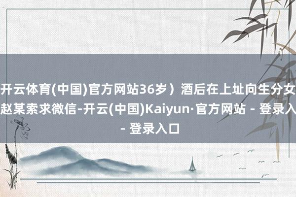 开云体育(中国)官方网站36岁）酒后在上址向生分女子赵某索求微信-开云(中国)Kaiyun·官方网站 - 登录入口