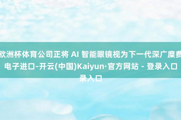 欧洲杯体育公司正将 AI 智能眼镜视为下一代深广糜费电子进口-开云(中国)Kaiyun·官方网站 - 登录入口