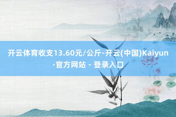 开云体育收支13.60元/公斤-开云(中国)Kaiyun·官方网站 - 登录入口