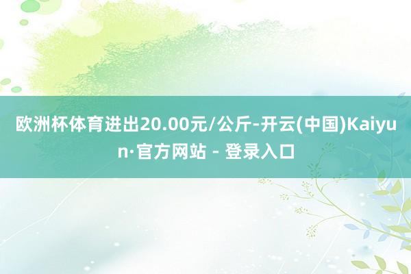 欧洲杯体育进出20.00元/公斤-开云(中国)Kaiyun·官方网站 - 登录入口