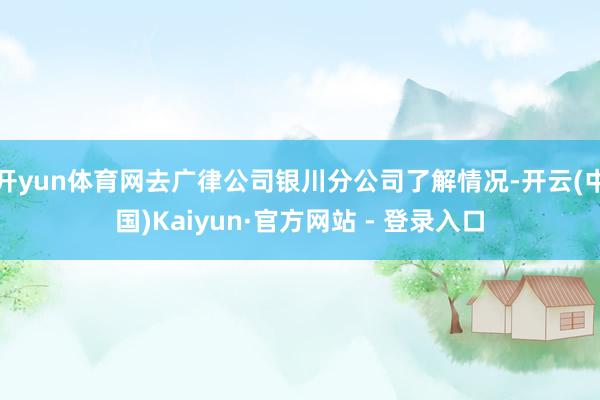 开yun体育网去广律公司银川分公司了解情况-开云(中国)Kaiyun·官方网站 - 登录入口