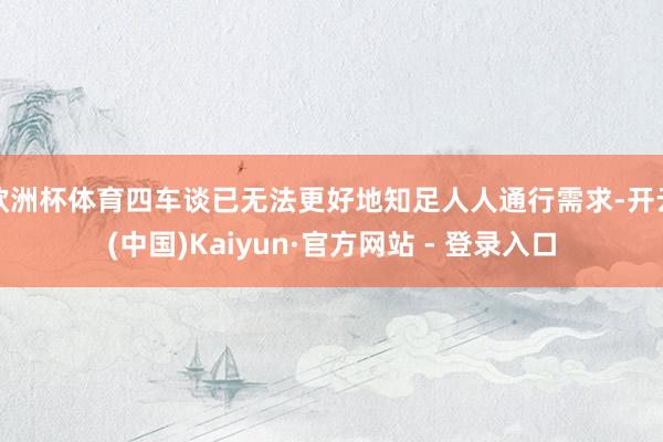 欧洲杯体育四车谈已无法更好地知足人人通行需求-开云(中国)Kaiyun·官方网站 - 登录入口
