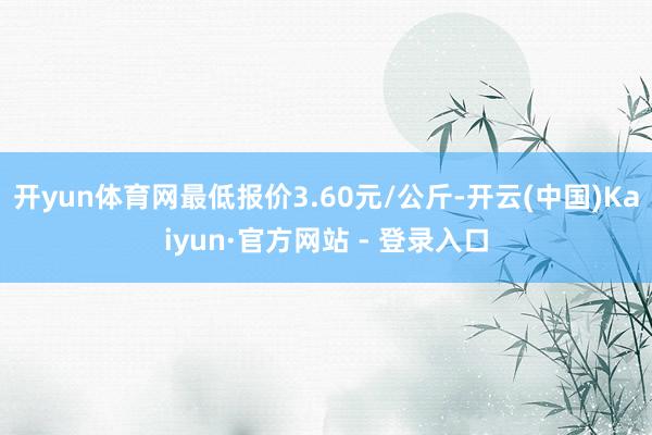 开yun体育网最低报价3.60元/公斤-开云(中国)Kaiyun·官方网站 - 登录入口