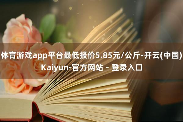 体育游戏app平台最低报价5.85元/公斤-开云(中国)Kaiyun·官方网站 - 登录入口