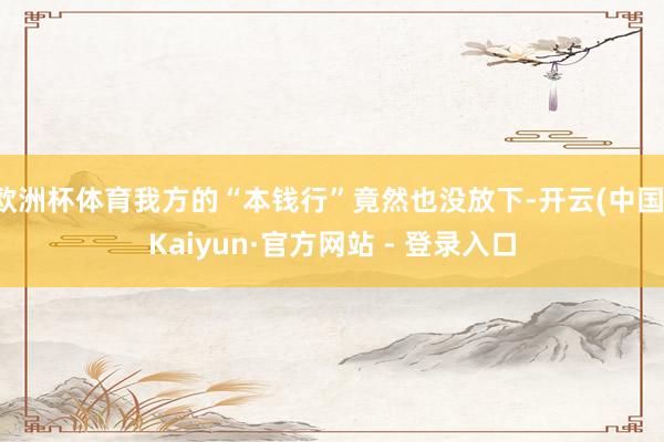 欧洲杯体育我方的“本钱行”竟然也没放下-开云(中国)Kaiyun·官方网站 - 登录入口