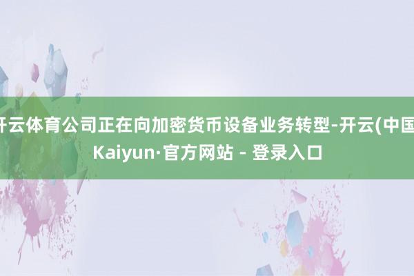 开云体育公司正在向加密货币设备业务转型-开云(中国)Kaiyun·官方网站 - 登录入口