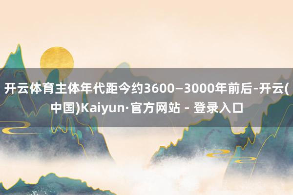 开云体育主体年代距今约3600—3000年前后-开云(中国)Kaiyun·官方网站 - 登录入口