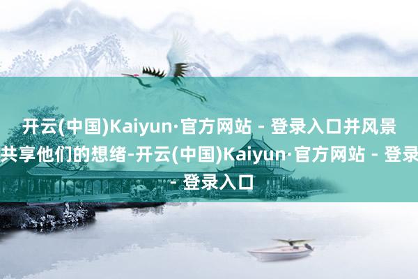 开云(中国)Kaiyun·官方网站 - 登录入口并风景与你共享他们的想绪-开云(中国)Kaiyun·官方网站 - 登录入口