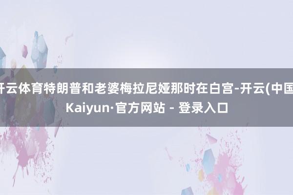 开云体育特朗普和老婆梅拉尼娅那时在白宫-开云(中国)Kaiyun·官方网站 - 登录入口